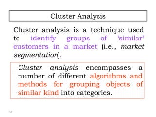 57
Cluster Analysis
Cluster analysis is a technique used
to identify groups of ‘similar’
customers in a market (i.e., market
segmentation).
Cluster analysis encompasses a
number of different algorithms and
methods for grouping objects of
similar kind into categories.
 