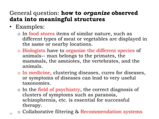 58
General question: how to organize observed
data into meaningful structures
• Examples:
o In food stores items of similar nature, such as
different types of meat or vegetables are displayed in
the same or nearby locations.
o Biologists have to organize the different species of
animals-- man belongs to the primates, the
mammals, the amniotes, the vertebrates, and the
animals.
o In medicine, clustering diseases, cures for diseases,
or symptoms of diseases can lead to very useful
taxonomies.
o In the field of psychiatry, the correct diagnosis of
clusters of symptoms such as paranoia,
schizophrenia, etc. is essential for successful
therapy.
o Collaborative filtering & Recommendation systems
 