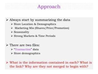 Approach
 Always start by summarizing the data
 Store Location & Demographics
 Marketing Mix (Shares/Price/Promotion)
 Seasonality
 Strong Markets & Time Periods
 There are two files:
 “Transaction” data
 Store demographics
 What is the information contained in each? What is
the link? Why are they not merged to begin with?
 