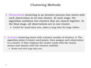 Clustering Methods
 Hierarchical clustering is an iterative process that starts with
each observation in its own cluster. At each stage, the
algorithm combines two clusters that are closest together. At
the final stage, all observations are in one cluster.
 Useful for small data sets, takes a long time for large tables.
60
 K-means clustering starts with a known number of clusters, k. The
algorithm picks k cluster seed points, then assigns each observation
to a cluster. It then replaces the cluster seeds with the cluster
means and repeats until the clusters stabilize.
 Works well with large data sets
 