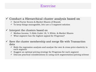 Exercise
 Conduct a Hierarchical cluster analysis based on
 Saved Factor Scores & Market Shares of Brands
 To keep things manageable, lets use a 5-segment solution
 Interpret the clusters based on
 Median Income, % Kids Under 18, % White, & Market Shares
 What segment has the highest appeal for Progresso?
 Save the cluster membership and merge file with Transaction
data
 Redo the regression analysis and analyze the own & cross-price elasticity in
each segment
 Suggest an optimal pricing strategy for Progresso for each segment
 Discuss practical considerations in using such segmentation/pricing scheme
 