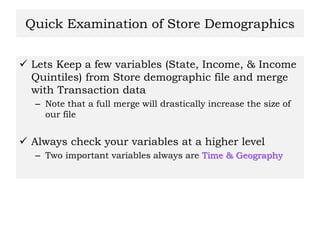 Quick Examination of Store Demographics
 Lets Keep a few variables (State, Income, & Income
Quintiles) from Store demographic file and merge
with Transaction data
– Note that a full merge will drastically increase the size of
our file
 Always check your variables at a higher level
– Two important variables always are Time & Geography
 