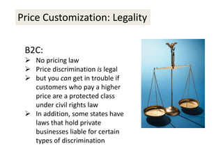 Price Customization: Legality
B2C:
 No pricing law
 Price discrimination is legal
 but you can get in trouble if
customers who pay a higher
price are a protected class
under civil rights law
 In addition, some states have
laws that hold private
businesses liable for certain
types of discrimination
 