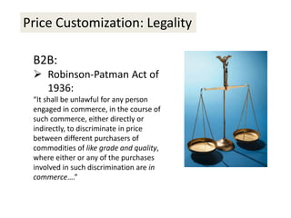 Price Customization: Legality
B2B:
 Robinson-Patman Act of
1936:
“It shall be unlawful for any person
engaged in commerce, in the course of
such commerce, either directly or
indirectly, to discriminate in price
between different purchasers of
commodities of like grade and quality,
where either or any of the purchases
involved in such discrimination are in
commerce….”
 