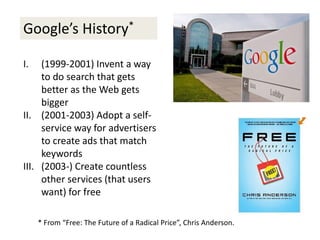 Google’s History*
I. (1999-2001) Invent a way
to do search that gets
better as the Web gets
bigger
II. (2001-2003) Adopt a self-
service way for advertisers
to create ads that match
keywords
III. (2003-) Create countless
other services (that users
want) for free
* From “Free: The Future of a Radical Price”, Chris Anderson.
 
