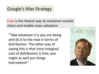 Google’s Max Strategy
Free is the fastest way to maximize market
share and enable mass adoption.
“Take whatever it is you are doing
and do it to the max in terms of
distribution. The other way of
saying this is that since marginal
cost of distribution is free, you
might as well put things
everywhere”
 