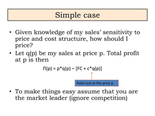 Simple case
• Given knowledge of my sales’ sensitivity to
price and cost structure, how should I
price?
• Let q(p) be my sales at price p. Total profit
at p is then
• To make things easy assume that you are
the market leader (ignore competition)
Π(p) = p*q(p) – [FC + c*q(p)]
Total cost at the price p
 