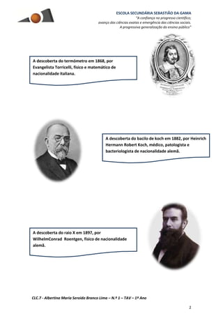 ESCOLA SECUNDÁRIA SEBASTIÃO DA GAMA
“A confiança no progresso científico;
avanço das ciências exatas e emergência das ciências sociais.
A progressiva generalização do ensino público”
CLC.7 - Albertina Maria Seroido Branco Lima – N.º 1 – TAV – 1º Ano
2
A descoberta do termómetro em 1868, por
Evangelista Torricelli, físico e matemático de
nacionalidade italiana.
A descoberta do bacilo de koch em 1882, por Heinrich
Hermann Robert Koch, médico, patologista e
bacteriologista de nacionalidade alemã.
A descoberta do raio X em 1897, por
WilhelmConrad Roentgen, físico de nacionalidade
alemã.
 