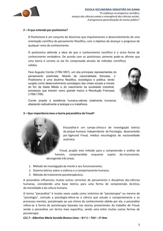 ESCOLA SECUNDÁRIA SEBASTIÃO DA GAMA
“A confiança no progresso científico;
avanço das ciências exatas e emergência das ciências sociais.
A progressiva generalização do ensino público”
CLC.7 - Albertina Maria Seroido Branco Lima – N.º 1 – TAV – 1º Ano
3
2 – O que entende por positivismo?
O Positivismo é um conjunto de doutrinas que impulsionaram o desenvolvimento de uma
orientação científica do pensamento filosófico, com o objetivo de alcançar o progresso de
qualquer ramo do conhecimento.
O positivismo defende a ideia de que o conhecimento científico é a única forma de
conhecimento verdadeiro. De acordo com os positivistas somente pode-se afirmar que
uma teoria é correta se ela foi comprovada através de métodos científicos
válidos.
Para Augusto Comte (1789-1857), um dos principais representantes do
pensamento positivista, filósofo de nacionalidade francesa, o
Positivismo é uma doutrina filosófica, sociológica e política, tendo
surgido como desenvolvimento sociológico das crises sociais e morais
do fim da Idade Média e do nascimento da sociedade industrial,
processos que tiveram como grande marco a Revolução Francesa
(1789-1799).
Comte propõe à existência humana,valores totalmente humanos,
afastando radicalmente a teologia e a metafísica.
3 – Que importância teve a teoria psicanalítica de Freud?
Psicanálise é um campo clínico e de investigação teórica
da psique humana independente da Psicologia, desenvolvido
por Sigmund Freud, médico neurologista de nacionalidade
austríaca.
Freud, propôs este método para a compreensão e análise do
homem, compreendido enquanto sujeito do inconsciente,
abrangendo três áreas:
1. Método de investigação da mente e seu funcionamento;
2. Sistema teórico sobre a vivência e o comportamento humano;
3. Método de tratamento psicoterapêutico.
A psicanálise influenciou muitas outras correntes de pensamento e disciplinas das ciências
humanas, concebendo uma base teórica para uma forma de compreensão da ética,
da moralidade e da cultura humana.
O termo "psicanálise" é muitas vezes usado como sinónimo de "psicoterapia" ou mesmo de
"psicologia", contudo a psicologia refere-se à ciência que estuda o comportamento e os
processos mentais, psicoterapia ao uso clínico do conhecimento obtido por ela, e psicanálise
refere-se à forma de psicoterapia baseada nas teorias provenientes do trabalho de Freud,
sendo a psicanálise um termo mais específico, sendo uma entre muitas outras formas de
psicoterapia.
 