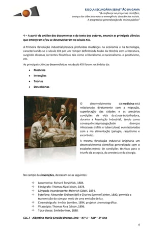 ESCOLA SECUNDÁRIA SEBASTIÃO DA GAMA
“A confiança no progresso científico;
avanço das ciências exatas e emergência das ciências sociais.
A progressiva generalização do ensino público”
CLC.7 - Albertina Maria Seroido Branco Lima – N.º 1 – TAV – 1º Ano
4
4 – A partir da análise dos documentos e do texto dos autores, enuncie as principais ciências
que emergiram e/ou se desenvolveram no século XIX.
A Primeira Revolução industrial provoca profundas mudanças na economia e na tecnologia,
caracterizando-se o século XIX por um romper definitivoda fusão da História com a literatura,
surgindo diversas correntes filosóficas tais como o liberalismo, o nacionalismo, o positivismo,
etc.
As principais ciências desenvolvidas no século XIX foram no âmbito da:
Medicina
Invenções
Teorias
Descobertas
O desenvolvimento da medicina está
relacionado diretamente com a migração,
superlotação das cidades e as precárias
condições de vida da classe trabalhadora,
durante a Revolução Industrial., tendo como
consequênciaapropagaçãode doenças
infecciosas (sífilis e tuberculose) ourelacionadas
com a má alimentação (pelagra, raquitismo e
escorbuto).
A mesma Revolução Industrial originaria um
desenvolvimento científico generalizado com o
estabelecimento de condições técnicas para o
triunfo da assepsia, da anestesia e da cirurgia.
No campo das invenções, destacam-se as seguintes:
 Locomotiva: Richard Trevithick, 1804.
 Fonógrafo: Thomas Alva Edison, 1878.
 Lâmpada incandescente: Heinrich Göbel, 1854.
 Fotófono: Alexander Graham Bell e Charles SumnerTainter, 1880, permitia a
transmissão do som por meio de uma emissão de luz.
 Cinematógrafo: Irmãos Lumière, 1894, projetor cinematográfico.
 Vitascópio: Thomas Alva Edison ,1896.
 Toca-discos: EmileBerliner, 1888.
 