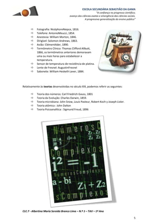 ESCOLA SECUNDÁRIA SEBASTIÃO DA GAMA
“A confiança no progresso científico;
avanço das ciências exatas e emergência das ciências sociais.
A progressiva generalização do ensino público”
CLC.7 - Albertina Maria Seroido Branco Lima – N.º 1 – TAV – 1º Ano
5
 Fotografia: NicéphoreNiepce, 1816.
 Telefone: AntonioMeucci, 1854.
 Anestesia: William Morton, 1846.
 Dirigível: Solomon Andrews, 1863.
 Avião: ClémentAder, 1890.
 Termômetro Clínico: Thomas Clifford Allbutt,
1866, os termômetros anteriores demoravam
uma ou mais horas para estabelecer a
temperatura.
 Sensor de temperatura de resistência de platina.
 Lente de Fresnel: AugustinFresnel
 Sabonete: William Hesketh Lever, 1884.
Relativamente às teorias desenvolvidas no século XIX, podemos referir as seguintes:
 Teoria dos números: Carl Friedrich Gauss, 1801
 Teoria da Evolução: Charles Darwin, 1859.
 Teoria microbiana: John Snow, Louis Pasteur, Robert Koch y Joseph Lister.
 Teoria atômica : John Dalton
 Teoria Psicoanalítica : Sigmund Freud, 1896
 