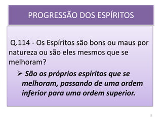 PROGRESSÃO DOS ESPÍRITOS
Q.114 - Os Espíritos são bons ou maus por
natureza ou são eles mesmos que se
melhoram?
 São os próprios espíritos que se
melhoram, passando de uma ordem
inferior para uma ordem superior.
12
 