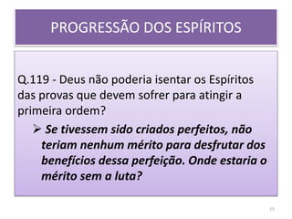 PROGRESSÃO DOS ESPÍRITOS
Q.119 - Deus não poderia isentar os Espíritos
das provas que devem sofrer para atingir a
primeira ordem?
 Se tivessem sido criados perfeitos, não
teriam nenhum mérito para desfrutar dos
benefícios dessa perfeição. Onde estaria o
mérito sem a luta?
15
 