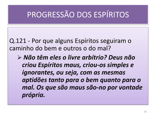 PROGRESSÃO DOS ESPÍRITOS
Q.121 - Por que alguns Espíritos seguiram o
caminho do bem e outros o do mal?
 Não têm eles o livre arbítrio? Deus não
criou Espíritos maus, criou-os simples e
ignorantes, ou seja, com as mesmas
aptidões tanto para o bem quanto para o
mal. Os que são maus são-no por vontade
própria.
16
 