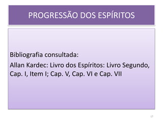 PROGRESSÃO DOS ESPÍRITOS
Bibliografia consultada:
Allan Kardec: Livro dos Espíritos: Livro Segundo,
Cap. I, Item I; Cap. V, Cap. VI e Cap. VII
17
 