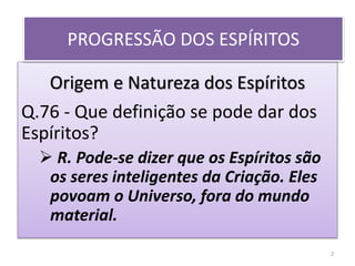 Origem e Natureza dos Espíritos
Q.76 - Que definição se pode dar dos
Espíritos?
 R. Pode-se dizer que os Espíritos são
os seres inteligentes da Criação. Eles
povoam o Universo, fora do mundo
material.
PROGRESSÃO DOS ESPÍRITOS
2
 