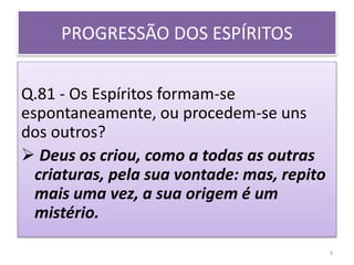 PROGRESSÃO DOS ESPÍRITOS
Q.81 - Os Espíritos formam-se
espontaneamente, ou procedem-se uns
dos outros?
 Deus os criou, como a todas as outras
criaturas, pela sua vontade: mas, repito
mais uma vez, a sua origem é um
mistério.
3
 