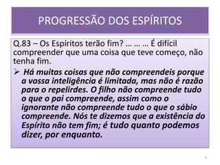 PROGRESSÃO DOS ESPÍRITOS
Q.83 – Os Espíritos terão fim? … … … É difícil
compreender que uma coisa que teve começo, não
tenha fim.
 Há muitas coisas que não compreendeis porque
a vossa inteligência é limitada, mas não é razão
para o repelirdes. O filho não compreende tudo
o que o pai compreende, assim como o
ignorante não compreende tudo o que o sábio
compreende. Nós te dizemos que a existência do
Espírito não tem fim; é tudo quanto podemos
dizer, por enquanto.
4
 