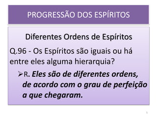 PROGRESSÃO DOS ESPÍRITOS
Diferentes Ordens de Espíritos
Q.96 - Os Espíritos são iguais ou há
entre eles alguma hierarquia?
R. Eles são de diferentes ordens,
de acordo com o grau de perfeição
a que chegaram.
5
 