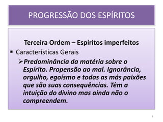 Terceira Ordem – Espíritos imperfeitos
 Características Gerais
Predominância da matéria sobre o
Espírito. Propensão ao mal. Ignorância,
orgulho, egoísmo e todas as más paixões
que são suas consequências. Têm a
intuição do divino mas ainda não o
compreendem.
PROGRESSÃO DOS ESPÍRITOS
8
 