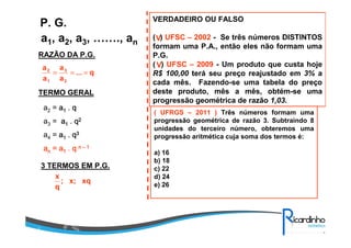 a1, a2, a3, ……., an
P. G.
RAZÃO DA P.G.
TERMO GERAL
a2 = aaaa1111 .... qqqq
a3 = aaaa1111 .... qqqq2222
a4 = aaaa1111 .... qqqq3333
aaaannnn = a= a= a= a1111 .... qqqq nnnn –––– 1111
3 TERMOS EM P.G.
q...
a
a
a
a
2
3
1
2
===
xqx;;
q
x
VERDADEIRO OU FALSO
( ) UFSC – 2002 - Se três números DISTINTOS
formam uma P.A., então eles não formam uma
P.G.
( ) UFSC – 2009 - Um produto que custa hoje
R$ 100,00 terá seu preço reajustado em 3% a
cada mês. Fazendo-se uma tabela do preço
deste produto, mês a mês, obtém-se uma
progressão geométrica de razão 1,03.
V
V
( UFRGS – 2011 ) Três números formam uma
progressão geométrica de razão 3. Subtraindo 8
unidades do terceiro número, obteremos uma
progressão aritmética cuja soma dos termos é:
a) 16
b) 18
c) 22
d) 24
e) 26
 