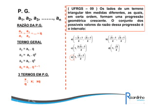 a1, a2, a3, ……., an
P. G.
RAZÃO DA P.G.
TERMO GERAL
a2 = aaaa1111 .... qqqq
a3 = aaaa1111 .... qqqq2222
a4 = aaaa1111 .... qqqq3333
aaaannnn = a= a= a= a1111 .... qqqq nnnn –––– 1111
3 TERMOS EM P.G.
q...
a
a
a
a
2
3
1
2
===
xqx;;
q
x
( UFRGS – 09 ) Os lados de um terreno
triangular têm medidas diferentes, as quais,
em certa ordem, formam uma progressão
geométrica crescente. O conjunto dos
possíveis valores da razão dessa progressão é
o intervalo:






























+
−
+−++
2
15
1,e)
2
5
1,d)
2
152
1,c)
2
15
,
2
15
b)
2
15
,
2
15-
a)
 