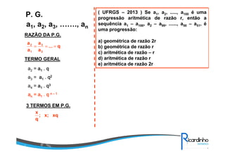 ( UFRGS – 2013 ) Se a1, a2, ....., a100 é uma
progressão aritmética de razão r, então a
sequência a1 – a100, a2 – a99, ......, a50 – a51, é
uma progressão:
a) geométrica de razão 2r
b) geométrica de razão r
c) aritmética de razão – r
d) aritmética de razão r
e) aritmética de razão 2r
a1, a2, a3, ……., an
P. G.
RAZÃO DA P.G.
TERMO GERAL
a2 = aaaa1111 .... qqqq
a3 = aaaa1111 .... qqqq2222
a4 = aaaa1111 .... qqqq3333
aaaannnn = a= a= a= a1111 .... qqqq nnnn –––– 1111
3 TERMOS EM P.G.
q...
a
a
a
a
2
3
1
2
===
xqx;;
q
x
 