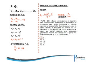 a1, a2, a3, ……., an
P. G.
RAZÃO DA P.G.
TERMO GERAL
a2 = aaaa1111 .... qqqq
a3 = aaaa1111 .... qqqq2222
a4 = aaaa1111 .... qqqq3333
aaaannnn = a= a= a= a1111 .... qqqq nnnn –––– 1111
3 TERMOS EM P.G.
q...
a
a
a
a
2
3
1
2
===
xqx;;
q
x
SOMA DOS TERMOS DA P.G.
FINITA
INFINITA1q
1).(qa
S
n
1
n
−
−
=
q-1
a
Slimite 1
=∞
 