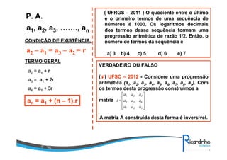 a1, a2, a3, ……., an
P. A.
CONDIÇÃO DE EXISTÊNCIA:
a2 – a1 = a3 – a2 = r
TERMO GERAL
a2 = aaaa1111 + r+ r+ r+ r
a3 = aaaa1111 + 2r+ 2r+ 2r+ 2r
a4 = aaaa1111 ++++ 3r3r3r3r
an = a1 + (n – 1).r
( UFRGS – 2011 ) O quociente entre o último
e o primeiro termos de uma sequência de
números é 1000. Os logaritmos decimais
dos termos dessa sequência formam uma
progressão aritmética de razão 1/2. Então, o
número de termos da sequência é
a) 3 b) 4 c) 5 d) 6 e) 7
VERDADEIRO OU FALSO
( ) UFSC – 2012 - Considere uma progressão
aritmética (a1, a2, a3, a4, a5, a6, a7, a8, a9). Com
os termos desta progressão construímos a
matriz
A matriz A construída desta forma é inversível.
1 2 3
4 5 6
7 8 9
a a a
A= a a a
a a a
 
 
 
  
F
 