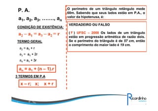 a1, a2, a3, ……., an
P. A.
CONDIÇÃO DE EXISTÊNCIA:
a2 – a1 = a3 – a2 = r
TERMO GERAL
a2 = aaaa1111 + r+ r+ r+ r
a3 = aaaa1111 + 2r+ 2r+ 2r+ 2r
a4 = aaaa1111 ++++ 3r3r3r3r
an = a1 + (n – 1).r
3 TERMOS EM P.A
x – r; x; x + r
O perímetro de um triângulo retângulo mede
60m. Sabendo que seus lados estão em P.A., o
valor da hipotenusa, é:
VERDADEIRO OU FALSO
( ) UFSC – 2008 Os lados de um triângulo
estão em progressão aritmética de razão dois.
Se o perímetro do triângulo é de 57 cm, então
o comprimento do maior lado é 19 cm.
F
 