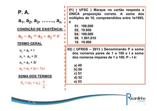 a1, a2, a3, ……., an
P. A.
CONDIÇÃO DE EXISTÊNCIA:
a2 – a1 = a3 – a2 = r
TERMO GERAL
a2 = aaaa1111 + r+ r+ r+ r
a3 = aaaa1111 + 2r+ 2r+ 2r+ 2r
a4 = aaaa1111 + 3r+ 3r+ 3r+ 3r
aaaannnn = a= a= a= a1111 + (n+ (n+ (n+ (n –––– 1).r1).r1).r1).r
SOMA DOS TERMOS
Sn = (a1 + an). n
2
01) ( UFSC ) Marque no cartão resposta a
ÚNICA proposição correta. A soma dos
múltiplos de 10, compreendidos entre 1e1995,
é
01. 198.000
02. 19.950
04. 199.000
08. 1.991.010
16. 19.900
02) ( UFRGS – 2013 ) Denominando P a soma
dos números pares de 1 a 100 e I a soma
dos números ímpares de 1 a 100, P – I é:
a) 49
b) 50
c) 51
d) 52
e) 53
 