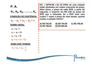 a1, a2, a3, ……., an
P. A.
CONDIÇÃO DE EXISTÊNCIA:
a2 – a1 = a3 – a2 = r
TERMO GERAL
a2 = aaaa1111 + r+ r+ r+ r
a3 = aaaa1111 + 2r+ 2r+ 2r+ 2r
a4 = aaaa1111 + 3r+ 3r+ 3r+ 3r
aaaannnn = a= a= a= a1111 + (n+ (n+ (n+ (n –––– 1).r1).r1).r1).r
SOMA DOS TERMOS
Sn = (a1 + an). n
2
03) ( UFPE-09 ) Os 25 DVDs de uma coleção
estão alinhados em ordem crescente de preço.
Além disso, o preço de cada DVD, a partir do
segundo, é superior em R$ 2,00 ao preço do
DVD que o antecede. Se o DVD mais caro
custou 7 vezes o preço do mais barato, quanto
custou a coleção inteira?
A) R$ 792,00 B) R$ 794,00 C) R$ 796,00
D) R$ 798,00 E) R$ 800,00
 