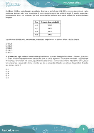 PROGRESSÕES
9
24. (Enem 2013) As projeções para a produção de arroz no período de 2012–2021, em uma determinada região
produtora, apontam para uma perspectiva de crescimento constante da produção anual. O quadro apresenta a
quantidade de arroz, em toneladas, que será produzida nos primeiros anos desse período, de acordo com essa
projeção.
Ano Projeção da produção (t)
2012 50,25
2013 51,50
2014 52,75
2015 54,00
A quantidade total de arroz, em toneladas, que deverá ser produzida no período de 2012 a 2021 será de
a) 497,25
b) 500,85
c) 502,87
d) 558,75
e) 563,25
25. (Enem 2012) Jogar baralho é uma atividade que estimula o raciocínio. Um jogo tradicional é a Paciência, que utiliza
52 cartas. Inicialmente são formadas sete colunas com as cartas. A primeira coluna tem uma carta, a segunda tem
duas cartas, a terceira tem três cartas, a quarta tem quatro cartas, e assim sucessivamente até a sétima coluna, a qual
tem sete cartas, e o que sobra forma o monte, que são as cartas não utilizadas nas colunas. A quantidade de cartas
que forma o monte é
a) 21
b) 24
c) 26
d) 28
e) 31
 