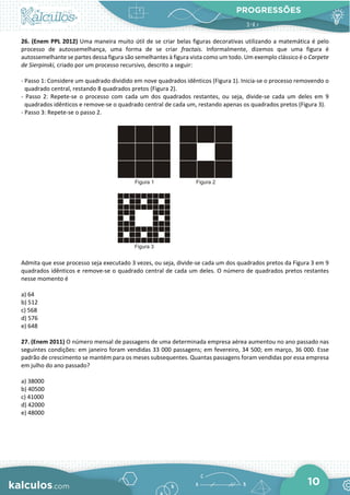 PROGRESSÕES
10
26. (Enem PPL 2012) Uma maneira muito útil de se criar belas figuras decorativas utilizando a matemática é pelo
processo de autossemelhança, uma forma de se criar fractais. Informalmente, dizemos que uma figura é
autossemelhante se partes dessa figura são semelhantes à figura vista como um todo. Um exemplo clássico é o Carpete
de Sierpinski, criado por um processo recursivo, descrito a seguir:
- Passo 1: Considere um quadrado dividido em nove quadrados idênticos (Figura 1). Inicia-se o processo removendo o
quadrado central, restando 8 quadrados pretos (Figura 2).
- Passo 2: Repete-se o processo com cada um dos quadrados restantes, ou seja, divide-se cada um deles em 9
quadrados idênticos e remove-se o quadrado central de cada um, restando apenas os quadrados pretos (Figura 3).
- Passo 3: Repete-se o passo 2.
Admita que esse processo seja executado 3 vezes, ou seja, divide-se cada um dos quadrados pretos da Figura 3 em 9
quadrados idênticos e remove-se o quadrado central de cada um deles. O número de quadrados pretos restantes
nesse momento é
a) 64
b) 512
c) 568
d) 576
e) 648
27. (Enem 2011) O número mensal de passagens de uma determinada empresa aérea aumentou no ano passado nas
seguintes condições: em janeiro foram vendidas 33 000 passagens; em fevereiro, 34 500; em março, 36 000. Esse
padrão de crescimento se mantém para os meses subsequentes. Quantas passagens foram vendidas por essa empresa
em julho do ano passado?
a) 38000
b) 40500
c) 41000
d) 42000
e) 48000
 