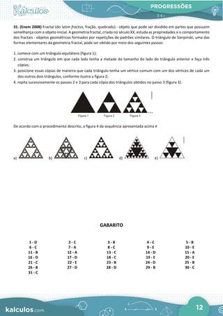PROGRESSÕES
12
31. (Enem 2008) Fractal (do latim fractus, fração, quebrado) - objeto que pode ser dividido em partes que possuem
semelhança com o objeto inicial. A geometria fractal, criada no século XX, estuda as propriedades e o comportamento
dos fractais - objetos geométricos formados por repetições de padrões similares. O triângulo de Sierpinski, uma das
formas elementares da geometria fractal, pode ser obtido por meio dos seguintes passos:
1. comece com um triângulo equilátero (figura 1);
2. construa um triângulo em que cada lado tenha a metade do tamanho do lado do triângulo anterior e faça três
cópias;
3. posicione essas cópias de maneira que cada triângulo tenha um vértice comum com um dos vértices de cada um
dos outros dois triângulos, conforme ilustra a figura 2;
4. repita sucessivamente os passos 2 e 3 para cada cópia dos triângulos obtidos no passo 3 (figura 3).
De acordo com o procedimento descrito, a figura 4 da sequência apresentada acima é
a) b) c) d) e)
GABARITO
1 - D 2 - C 3 - B 4 - C 5 - B
6 - C 7 - A 8 - C 9 - E 10 - E
11 - B 12 - A 13 - C 14 - D 15 - A
16 - D 17 - D 18 - C 19 - E 20 - E
21 - C 22 - E 23 - B 24 - D 25 - B
26 - B 27 - D 28 - D 29 - B 30 - C
31 - C
 