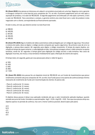 PROGRESSÕES
2
03. (Enem 2019) Uma pessoa se interessou em adquirir um produto anunciado em uma loja. Negociou com o gerente
e conseguiu comprá-lo a uma taxa de juros compostos de 1% ao mês. O primeiro pagamento será um mês após a
aquisição do produto, e no valor de R$ 202,00. O segundo pagamento será efetuado um mês após o primeiro, e terá
o valor de R$ 204,02. Para concretizar a compra, o gerente emitirá uma nota fiscal com o valor do produto à vista
negociado com o cliente, correspondendo ao financiamento aprovado.
O valor à vista, em real, que deverá constar na nota fiscal é de
a) 398,02.
b) 400,00.
c) 401,94.
d) 404,00.
e) 406,02.
04. (Enem PPL 2019) Alguns modelos de rádios automotivos estão protegidos por um código de segurança. Para ativar
o sistema de áudio, deve-se digitar o código secreto composto por quatro algarismos. No primeiro caso de erro na
digitação, a pessoa deve esperar 60 segundos para digitar o código novamente. O tempo de espera duplica, em
relação ao tempo de espera anterior, a cada digitação errada. Uma pessoa conseguiu ativar o rádio somente na quarta
tentativa, sendo de 30 segundos o tempo gasto para digitação do código secreto a cada tentativa. Nos casos da
digitação incorreta, ela iniciou a nova tentativa imediatamente após a liberação do sistema de espera.
O tempo total, em segundo, gasto por essa pessoa para ativar o rádio foi igual a
a) 300.
b) 420.
c) 540.
d) 660.
e) 1.020.
05. (Enem PPL 2019) Uma pessoa fez um depósito inicial de R$ 200,00 em um Fundo de Investimentos que possui
rendimento constante sob juros compostos de 5% ao mês. Esse Fundo possui cinco planos de carência (tempo mínimo
necessário de rendimento do Fundo sem movimentação do cliente). Os planos são:
- Plano A: carência de 10 meses;
- Plano B: carência de 15 meses;
- Plano C: carência de 20 meses;
- Plano D: carência de 28 meses;
- Plano E: carência de 40 meses.
O objetivo dessa pessoa é deixar essa aplicação rendendo até que o valor inicialmente aplicado duplique, quando
somado aos juros do fundo. Considere as aproximações: log2 0,30
= e log1,05 0,02.
= Para que essa pessoa atinja seu
objetivo apenas no período de carência, mas com a menor carência possível, deverá optar pelo plano
a) A
b) B
c) C
d) D
e) E
 