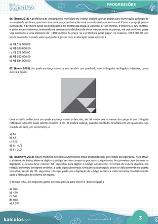 PROGRESSÕES
3
06. (Enem 2018) A prefeitura de um pequeno município do interior decide colocar postes para iluminação ao longo de
uma estrada retilínea, que inicia em uma praça central e termina numa fazenda na zona rural. Como a praça já possui
iluminação, o primeiro poste será colocado a 80 metros da praça, o segundo, a 100 metros, o terceiro, a 120 metros,
e assim sucessivamente, mantendo-se sempre uma distância de vinte metros entre os postes, até que o último poste
seja colocado a uma distância de 1.380 metros da praça. Se a prefeitura pode pagar, no máximo, R$ 8.000,00 por
poste colocado, o maior valor que poderá gastar com a colocação desses postes é
a) R$ 512.000,00.
b) R$ 520.000,00.
c) R$ 528.000,00.
d) R$ 552.000,00.
e) R$ 584.000,00.
07. (Enem 2018) Um quebra-cabeça consiste em recobrir um quadrado com triângulos retângulos isósceles, como
ilustra a figura.
Uma artesã confecciona um quebra-cabeça como o descrito, de tal modo que a menor das peças é um triângulo
retângulo isósceles cujos catetos medem 2 cm. O quebra-cabeça, quando montado, resultará em um quadrado cuja
medida do lado, em centímetro, é
a) 14
b) 12
c) 7 2
d) 6 4 2
+
e) 6 2 2
+
08. (Enem PPL 2018) Alguns modelos de rádios automotivos estão protegidos por um código de segurança. Para ativar
o sistema de áudio, deve-se digitar o código secreto composto por quatro algarismos. No primeiro caso de erro na
digitação, a pessoa deve esperar 60 segundos para digitar o código novamente. O tempo de espera duplica, em
relação ao tempo de espera anterior, a cada digitação errada. Uma pessoa conseguiu ativar o rádio somente na quarta
tentativa, sendo de 30 segundos o tempo gasto para digitação do código secreto a cada tentativa imediatamente
após a liberação do sistema de espera.
O tempo total, em segundo, gasto por essa pessoa para ativar o rádio foi igual a
a) 300.
b) 420.
c) 540.
d) 660.
e) 1.020.
 