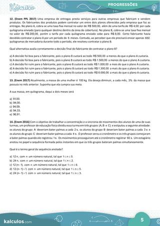 PROGRESSÕES
5
12. (Enem PPL 2017) Uma empresa de entregas presta serviços para outras empresas que fabricam e vendem
produtos. Os fabricantes dos produtos podem contratar um entre dois planos oferecidos pela empresa que faz as
entregas. No plano A, cobra-se uma taxa fixa mensal no valor de R$ 500,00, além de uma tarifa de R$ 4,00 por cada
quilograma enviado (para qualquer destino dentro da área de cobertura). No plano B, cobra-se uma taxa fixa mensal
no valor de R$ 200,00, porém a tarifa por cada quilograma enviado sobe para R$ 6,00. Certo fabricante havia
decidido contratar o plano A por um período de 6 meses. Contudo, ao perceber que ele precisará enviar apenas 650
quilogramas de mercadoria durante todo o período, ele resolveu contratar o plano B.
Qual alternativa avalia corretamente a decisão final do fabricante de contratar o plano B?
a) A decisão foi boa para o fabricante, pois o plano B custará ao todo R$ 500,00 a menos do que o plano A custaria.
b) A decisão foi boa para o fabricante, pois o plano B custará ao todo R$ 1.500,00 a menos do que o plano A custaria.
c) A decisão foi ruim para o fabricante, pois o plano B custará ao todo R$ 1.000,00 a mais do que o plano A custaria.
d) A decisão foi ruim para o fabricante, pois o plano B custará ao todo R$ 1.300,00 a mais do que o plano A custaria.
e) A decisão foi ruim para o fabricante, pois o plano B custará ao todo R$ 6.000,00 a mais do que o plano A custaria.
13. (Enem 2017) Atualmente, a massa de uma mulher é 100 kg. Ela deseja diminuir, a cada mês, 3% da massa que
possuía no mês anterior. Suponha que ela cumpra sua meta.
A sua massa, em quilograma, daqui a dois meses será
a) 91,00.
b) 94,00.
c) 94,09.
d) 94,33.
e) 96,91.
14. (Enem 2016) Com o objetivo de trabalhar a concentração e a sincronia de movimentos dos alunos de uma de suas
turmas, um professor de educação física dividiu essa turma em três grupos (A, B e C) e estipulou a seguinte atividade:
os alunos do grupo A deveriam bater palmas a cada 2 s, os alunos do grupo B deveriam bater palmas a cada 3 s e
os alunos do grupo C deveriam bater palmas a cada 4 s. O professor zerou o cronômetro e os três grupos começaram
a bater palmas quando ele registrou 1s. Os movimentos prosseguiram até o cronômetro registrar 60 s. Um estagiário
anotou no papel a sequência formada pelos instantes em que os três grupos bateram palmas simultaneamente.
Qual é o termo geral da sequência anotada?
a) 12 n, com n um número natural, tal que 1 n 5.
≤ ≤
b) 24 n, com n um número natural, tal que 1 n 2.
≤ ≤
c) 12 (n 1),
− com n um número natural, tal que 1 n 6.
≤ ≤
d) 12 (n 1) 1,
− + com n um número natural, tal que 1 n 5.
≤ ≤
e) 24 (n 1) 1,
− + com n um número natural, tal que 1 n 3.
≤ ≤
 
