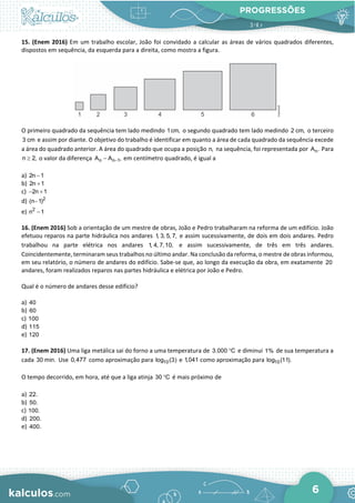 PROGRESSÕES
6
15. (Enem 2016) Em um trabalho escolar, João foi convidado a calcular as áreas de vários quadrados diferentes,
dispostos em sequência, da esquerda para a direita, como mostra a figura.
O primeiro quadrado da sequência tem lado medindo 1cm, o segundo quadrado tem lado medindo 2 cm, o terceiro
3 cm e assim por diante. O objetivo do trabalho é identificar em quanto a área de cada quadrado da sequência excede
a área do quadrado anterior. A área do quadrado que ocupa a posição n, na sequência, foi representada por n
A . Para
n 2,
≥ o valor da diferença n n 1
A A ,
−
− em centímetro quadrado, é igual a
a) 2n 1
−
b) 2n 1
+
c) 2n 1
− +
d) 2
(n 1)
−
e) 2
n 1
−
16. (Enem 2016) Sob a orientação de um mestre de obras, João e Pedro trabalharam na reforma de um edifício. João
efetuou reparos na parte hidráulica nos andares 1, 3, 5, 7, e assim sucessivamente, de dois em dois andares. Pedro
trabalhou na parte elétrica nos andares 1, 4, 7,10, e assim sucessivamente, de três em três andares.
Coincidentemente, terminaram seus trabalhos no último andar. Na conclusão da reforma, o mestre de obras informou,
em seu relatório, o número de andares do edifício. Sabe-se que, ao longo da execução da obra, em exatamente 20
andares, foram realizados reparos nas partes hidráulica e elétrica por João e Pedro.
Qual é o número de andares desse edifício?
a) 40
b) 60
c) 100
d) 115
e) 120
17. (Enem 2016) Uma liga metálica sai do forno a uma temperatura de 3.000 C
° e diminui 1% de sua temperatura a
cada 30 min. Use 0,477 como aproximação para 10
log (3) e 1,041 como aproximação para 10
log (11).
O tempo decorrido, em hora, até que a liga atinja 30 C
° é mais próximo de
a) 22.
b) 50.
c) 100.
d) 200.
e) 400.
 