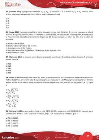 PROGRESSÕES GEOMÉTRICAS
2
05. (Famema 2019) A progressão aritmética 1 2 3
(a , a , a , )
 tem razão 2 e os termos 1 2
a , a e 5
a formam, nesta
ordem, uma progressão geométrica. A razão da progressão geométrica é
a) 4.
b) 5.
c) 1.
d) 2.
e) 3.
06. (Fuvest 2019) Forma‐se uma pilha de folhas de papel, em que cada folha tem 0,1mm de espessura. A pilha é
formada da seguinte maneira: coloca‐se uma folha na primeira vez e, em cada uma das vezes seguintes, tantas quantas
já houverem sido colocadas anteriormente. Depois de 33 dessas operações, a altura da pilha terá a ordem de
grandeza
a) da altura de um poste.
b) da altura de um prédio de 30 andares.
c) do comprimento da Av. Paulista.
d) da distância da cidade de São Paulo (SP) à cidade do Rio de Janeiro (RJ).
e) do diâmetro da Terra.
07. (Mackenzie 2019) Se o quarto termo de uma progressão geométrica é 2, então o produto dos seus 7 primeiros
termos é igual a
a) 108
b) 128
c) 148
d) 168
e) 188
08. (Insper 2018) Mateus aplicou o capital 0
C à taxa de juros compostos de 1% em regime de capitalização mensal.
Ao final do 12º mês, o montante total de capital na aplicação era igual a 12
C . Se Mateus pretende resgatar seu dinheiro
apenas ao final do 18º mês da aplicação, nessa ocasião ele resgatará um valor, descrito em função de 0
C e 12
C , igual
a
a) 3
0 0 12
C C C
⋅ ⋅
b) 0 12
C C
⋅
c) 12
0 12
0
C
C C
C
⋅ ⋅
d) 0 0 12
C C C
⋅ ⋅
e) 12 12
0 0
C C
C C
⋅
09. (Unicamp 2018) Dois anos atrás certo carro valia R$ 50.000,00 e atualmente vale R$ 32.000,00. Supondo que o
valor do carro decresça a uma taxa anual constante, daqui a um ano o valor do carro será igual a
a) R$ 25.600,00.
b) R$ 24.400,00.
c) R$ 23.000,00.
d) R$ 18.000,00.
 