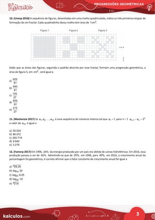 PROGRESSÕES GEOMÉTRICAS
3
10. (Unesp 2018) A sequência de figuras, desenhadas em uma malha quadriculada, indica as três primeiras etapas de
formação de um fractal. Cada quadradinho dessa malha tem área de 2
1cm .
Dado que as áreas das figuras, seguindo o padrão descrito por esse fractal, formam uma progressão geométrica, a
área da figura 5, em 2
cm , será igual a
a)
625
81
b)
640
81
c)
125
27
d)
605
81
e)
215
27
11. (Mackenzie 2017) Se 1 2 10
a , a , , a
 é uma sequência de números inteiros tal que 1
a 1,
= para n 1,
> n
n 1 n
a a 3
+ − =
o valor de 10
a é igual a
a) 29.524
b) 88.572
c) 265.719
d) 9.840
e) 3.279
12. (Famerp 2017) Em 1996, 25% da energia produzida por um país era obtida de usinas hidrelétricas. Em 2016, essa
produção passou a ser de 40%. Admitindo-se que de 25%, em 1996, para 40%, em 2016, o crescimento anual da
porcentagem foi geométrico, é correto afirmar que o fator constante de crescimento anual foi igual a
a) 20 6,25
b) 1,6
log 20
c) 20
log 6,25
d) 20
log 1,6
e) 20 1,6
 