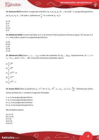 PROGRESSÕES GEOMÉTRICAS
4
13. (Famema 2017) Considere a progressão aritmética 1 3 4 5
(a , 4, a , a , a ,16, )
 de razão r e a progressão geométrica
1 2 3 4
(b , b , b , b , 4, )
 de razão q. Sabendo que
r
6,
q
= o valor de 9 3
a b
− é
a) 12.
b) 6.
c) 3.
d) 15.
e) 9.
14. (Mackenzie 2016) O número de triplas (a, b, c) de números inteiros positivos menores ou iguais a 50 tais que a, b
e c, nesta ordem, estejam em progressão geométrica é
a) 22
b) 23
c) 27
d) 30
e) 35
15. (Mackenzie 2016) Sejam 1 2 100
, , ... ,
   os lados dos quadrados 1 2 100
Q , Q , ... , Q , respectivamente. Se 1 1
=
 e
k k 1
2 ,
−
=
  para k 2, 3, ... ,100,
= a soma das áreas desses quadrados é igual a
a) 99
3
4
4
⋅
b) 99
1
4
4
⋅
c) 100
1
(4 1)
3
⋅ −
d) 100
1
4
3
⋅
e) 100
1
4 1
3
⋅ −
16. (Fuvest 2015) Dadas as sequências 2
n
a n 4n 4,
= + +
2
n
n
b 2 ,
= n n 1 n
c a a
+
= − e n 1
n
n
b
d ,
b
+
= definidas para valores
inteiros positivos de n, considere as seguintes afirmações:
I. n
a é uma progressão geométrica;
II. n
b é uma progressão geométrica;
III. n
c é uma progressão aritmética;
IV. n
d é uma progressão geométrica.
São verdadeiras apenas
a) I, II e III
b) I, II e IV
c) I e III
d) II e IV
e) III e IV
 