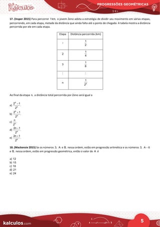 PROGRESSÕES GEOMÉTRICAS
5
17. (Insper 2015) Para percorrer 1km, o jovem Zeno adota a estratégia de dividir seu movimento em várias etapas,
percorrendo, em cada etapa, metade da distância que ainda falta até o ponto de chegada. A tabela mostra a distância
percorrida por ele em cada etapa.
Etapa Distância percorrida (km)
1
1
2
2
1
4
3
1
8
 
n n
1
2
Ao final da etapa n, a distância total percorrida por Zeno será igual a
a)
n
n
2 1
.
2
−
b)
n
n
2 1
.
2
+
c) n
n
.
2
d) n
2n 1
.
2
−
e) n
2n 1
.
2
+
18. (Mackenzie 2015) Se os números 3, A e B, nessa ordem, estão em progressão aritmética e os números 3, A 6
−
e B, nessa ordem, estão em progressão geométrica, então o valor de A é
a) 12
b) 15
c) 18
d) 21
e) 24
 