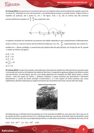 PROGRESSÕES GEOMÉTRICAS
6
19. (Unesp 2013) Uma partícula em movimento descreve sua trajetória sobre semicircunferências traçadas a partir de
um ponto 0
P , localizado em uma reta horizontal r, com deslocamento sempre no sentido horário. A figura mostra a
trajetória da partícula, até o ponto 3
P , em r. Na figura, 1
O, O e 2
O são os centros das três primeiras
semicircunferências traçadas e R,
R
2
,
R
4
seus respectivos raios.
A trajetória resultante do movimento da partícula será obtida repetindo-se esse comportamento indefinidamente,
sendo o centro e o raio da n-ésima semicircunferência dados por n
O e n n
R
R ,
2
= respectivamente, até o ponto n
P ,
também em r. Nessas condições, o comprimento da trajetória descrita pela partícula, em função do raio R, quando
n tender ao infinito, será igual a
a) 2
2 R.
π
⋅ ⋅
b) 3
2 R.
π
⋅ ⋅
c) n
2 R.
π
⋅ ⋅
d)
7
R.
4
π
 
⋅ ⋅
 
 
e) 2 R.
π
⋅ ⋅
20. (Unesp 2012) O artigo Uma estrada, muitas florestas relata parte do trabalho de reflorestamento necessário após
a construção do trecho sul do Rodoanel da cidade de São Paulo. O engenheiro agrônomo Maycon de Oliveira mostra
uma das árvores, um fumo-bravo, que ele e sua equipe plantaram em novembro de 2009. Nesse tempo, a árvore
cresceu – está com quase 2,5 metros –, floresceu, frutificou e lançou sementes que germinaram e formaram
descendentes [...] perto da árvore principal. O fumo-bravo [...] é uma espécie de árvore pioneira, que cresce
rapidamente, fazendo sombra para as espécies de árvores de crescimento mais lento, mas de vida mais longa.
Considerando que a referida árvore foi plantada em 1º de novembro de 2009 com uma altura de 1 dm e que em 31
de outubro de 2011 sua altura era de 2,5 m e admitindo ainda que suas alturas, ao final de cada ano de plantio, nesta
fase de crescimento, formem uma progressão geométrica, a razão deste crescimento, no período de dois anos, foi de
a) 0,5 b) 5 × 10–1/2
c) 5 d) 5 × 101/2
e) 50
 