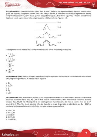 PROGRESSÕES GEOMÉTRICAS
7
21. (Unicamp 2012) Para construir uma curva “floco de neve”, divide-se um segmento de reta (Figura 1) em três partes
iguais. Em seguida, o segmento central sofre uma rotação de 60º, e acrescenta-se um novo segmento de mesmo
comprimento dos demais, como o que aparece tracejado na Figura 2. Nas etapas seguintes, o mesmo procedimento
é aplicado a cada segmento da linha poligonal, como está ilustrado nas Figuras 3 e 4.
Se o segmento inicial mede 1 cm, o comprimento da curva obtida na sexta figura é igual a
a)
6!
cm
4!3!
 
 
 
b)
5!
cm
4!3!
 
 
 
c)
5
4
cm
3
 
 
 
d)
6
4
cm
3
 
 
 
22. (Mackenzie 2011) O lado, a altura e a área de um triângulo equilátero inscrito em um círculo formam, nesta ordem,
uma progressão geométrica. A área do círculo é igual a
a) 2π
b) 3 3π
c) π
d) 3π
e) 3π
23. (Unesp 2011) Após o nascimento do filho, o pai comprometeu-se a depositar mensalmente, em uma caderneta de
poupança, os valores de R$ 1,00, R$ 2,00, R$ 4,00 e assim sucessivamente, até o mês em que o valor do depósito
atingisse R$ 2.048,00. No mês seguinte o pai recomeçaria os depósitos como de início e assim o faria até o 21º
aniversário do filho. Não tendo ocorrido falha de depósito ao longo do período, e sabendo-se que 210 = 1.024, o
montante total dos depósitos, em reais, feitos em caderneta de poupança foi de
a) 42947,50
b) 49142,00
c) 57330,00
d) 85995,00
e) 114660,00
 