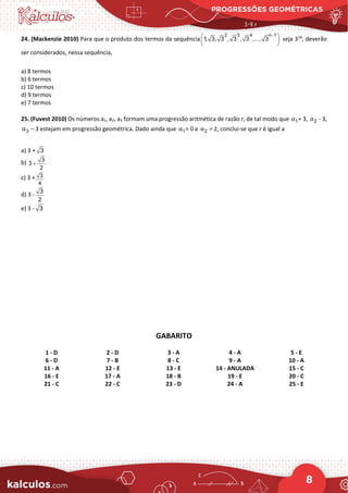 PROGRESSÕES GEOMÉTRICAS
8
24. (Mackenzie 2010) Para que o produto dos termos da sequência
2 3 4 n 1
1, 3, 3 , 3 , 3 ,..., 3
−
 
 
 
seja 314
, deverão
ser considerados, nessa sequência,
a) 8 termos
b) 6 termos
c) 10 termos
d) 9 termos
e) 7 termos
25. (Fuvest 2010) Os números a1, a2, a3 formam uma progressão aritmética de razão r, de tal modo que 1
α + 3, 2
α - 3,
3
α – 3 estejam em progressão geométrica. Dado ainda que 1
α > 0 e 2
α = 2, conclui-se que r é igual a
a) 3 + 3
b) 3
3
2
+
c) 3 + 3
4
d) 3 -
3
2
e) 3 - 3
GABARITO
1 - D 2 - D 3 - A 4 - A 5 - E
6 - D 7 - B 8 - C 9 - A 10 - A
11 - A 12 - E 13 - E 14 - ANULADA 15 - C
16 - E 17 - A 18 - B 19 - E 20 - C
21 - C 22 - C 23 - D 24 - A 25 - E
 