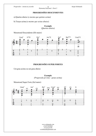 Progressões – Assista no you tube Sergio Solimando
Harmonia Funcional – Parte 5
www.solimando.com
(11)975929948
(11)32225530
srsolimando@hotmail.com
4
PROGRESSÕES DESCENDENTES
a) Quartas abaixo (o mesmo que quintas acima)
b) Terças acima (o mesmo que sextas abaixo)
Exemplo
(Quartas abaixo)
Monotonal Descendente (Dó maior)
PROGRESSÕES SUPER FORTES
Um grau acima ou um grau abaixo
Exemplo
(Progressão já vista – graus acima)
Monotonal Super Forte (Sol maior)
 