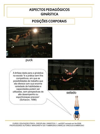 CURSO: EDUCAÇÃO FÍSICA - DISCIPLINA: GINÁSTICA 1 - set/2007 revisado em fev/2008
PROFESSORES AUTORES: MARGARETH DE P.AMBROSIO E MARCUS VINICIUS B.AMBROSIO
POSIÇÕES CORPORAIS
puck
selado
A ênfase dada para a ginástica
na escola “é a prática sem fins
competitivos, em que as
possibilidades de trabalho que
ela oferece com sua enorme
variedade de habilidades e
capacidades podem ser
utilizadas, sem perspectivas de
alto desempenho ou
esportivizaçao precoce”.
(Schiavon, 1996)
ASPECTOS PEDAGÓGICOS
GINÁSTICA
 
