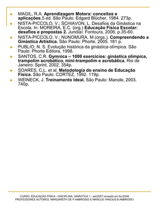 CURSO: EDUCAÇÃO FÍSICA - DISCIPLINA: GINÁSTICA 1 - set/2007 revisado em fev/2008
PROFESSORES AUTORES: MARGARETH DE P.AMBROSIO E MARCUS VINICIUS B.AMBROSIO
 MAGIL, R.A. Aprendizagem Motora: conceitos e
aplicações.5.ed. São Paulo: Edgard Blücher, 1984. 273p.
 NISTA-PICCOLO, V.; SCHIAVON, L. Desafios da Ginástica na
Escola. In: MOREIRA, E.C. (org.) Educação Física Escolar:
desafios e propostas 2. Jundiaí: Fontoura, 2006. p.35-60.
 NISTA-PICCOLO, V.; NUNOMURA, M.(orgs.). Compreendendo a
Ginástica Artística. São Paulo: Phorte, 2005. 181 p.
 PUBLIO, N. S. Evolução histórica da ginástica olímpica. São
Paulo: Phorte Editora, 1998.
 SANTOS, C.R. Gymnica – 1000 exercícios: ginástica olímpica,
trampolim acrobático, mini-trampolim e acrobática. Rio de
Janeiro: Sprint, 2002. 354p.
 SOARES, C.L. et al. Metodologia do ensino de Educação
Física. São Paulo: CORTEZ, 1992. 119p.
 WEINECK, J. Treinamento Ideal. São Paulo: Manole, 2003.
740p.
 
