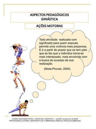 CURSO: EDUCAÇÃO FÍSICA - DISCIPLINA: GINÁSTICA 1 - set/2007 revisado em fev/2008
PROFESSORES AUTORES: MARGARETH DE P.AMBROSIO E MARCUS VINICIUS B.AMBROSIO
AÇÕES MOTORAS
Toda atividade realizada com
significado para quem executa,
permite uma vivência mais prazerosa.
E é a partir do prazer que se tem pelo
que se faz que o indivíduo torna-se
mais interessado, mais envolvido com
a busca do sucesso de sua
realização.
(Nista-Piccolo, 2005)
ASPECTOS PEDAGÓGICOS
GINÁSTICA
 